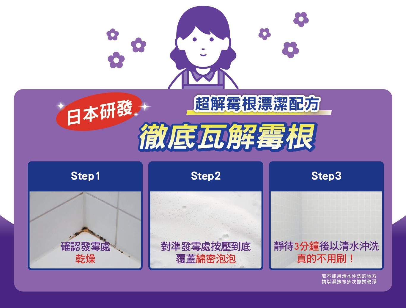 日本研發　超解霉根漂潔配方　徹底瓦解霉根　Step 1：確認發霉處、 乾燥、Step2：對準發霉處按壓到底 覆蓋綿密泡泡、Step3：靜待3分鐘後以清水沖洗 真的不用刷!